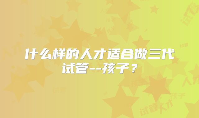 什么样的人才适合做三代试管--孩子？