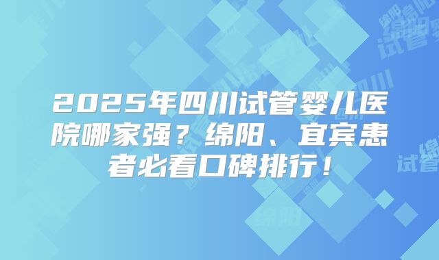 2025年四川试管婴儿医院哪家强？绵阳、宜宾患者必看口碑排行！