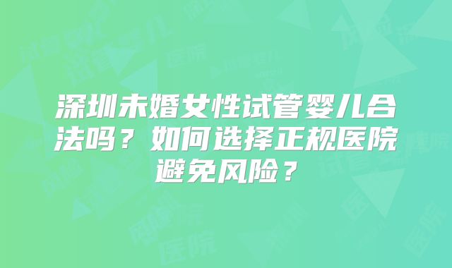 深圳未婚女性试管婴儿合法吗?如何选择正规医院避免风险?