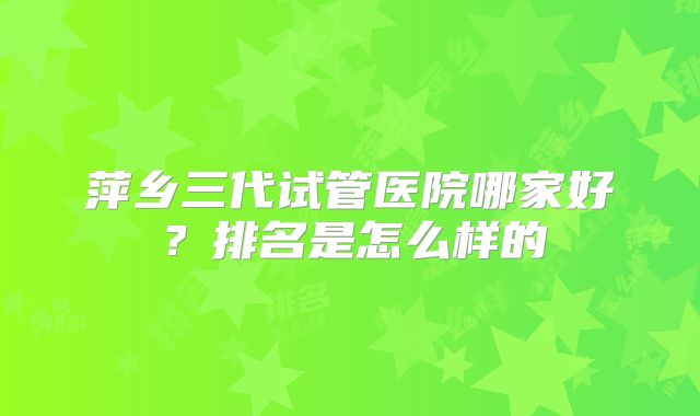 萍乡三代试管医院哪家好?排名是怎么样的