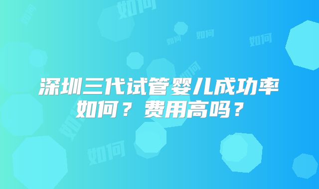 深圳三代试管婴儿成功率如何?费用高吗?