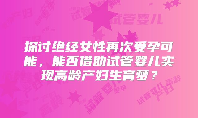探讨绝经女性再次受孕可能,能否借助试管婴儿实现高龄产妇生育梦?