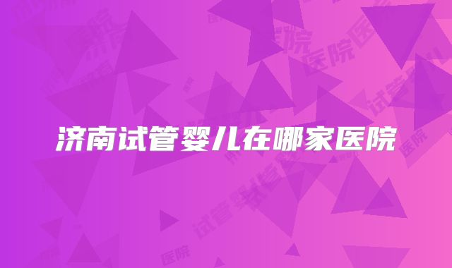 济南试管婴儿在哪家医院