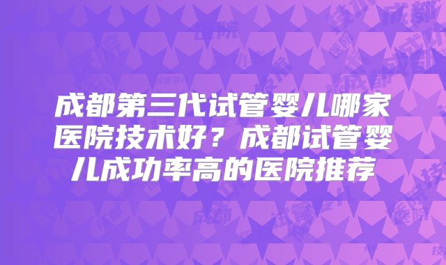 成都第三代试管婴儿哪家医院技术好？成都试管婴儿成功率高的医院推荐