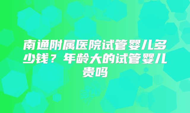 南通附属医院试管婴儿多少钱？年龄大的试管婴儿贵吗