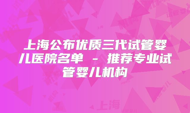上海公布优质三代试管婴儿医院名单 - 推荐专业试管婴儿机构