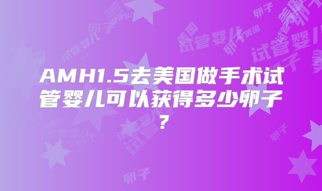 AMH1.5去美国做手术试管婴儿可以获得多少卵子？