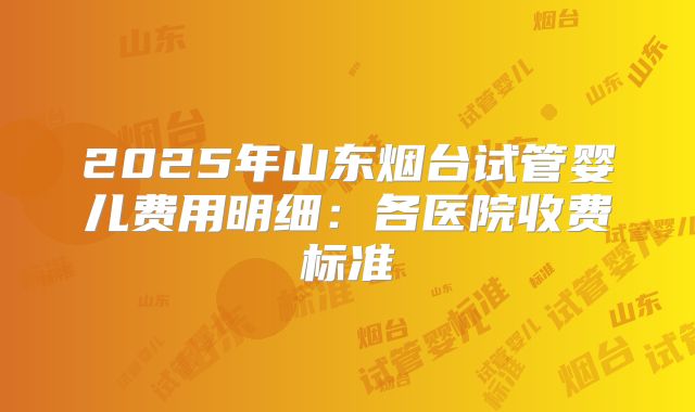 2025年山东烟台试管婴儿费用明细:各医院收费标准