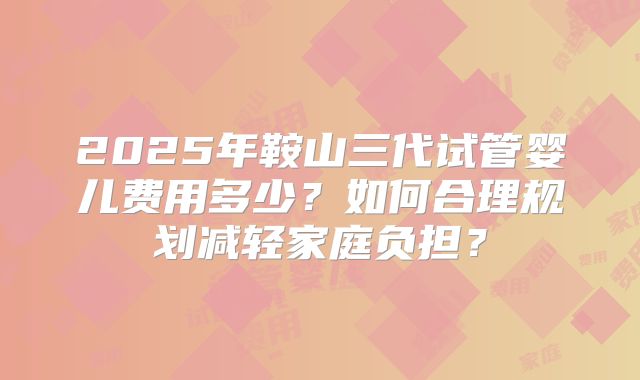 2025年鞍山三代试管婴儿费用多少?如何合理规划减轻家庭负担?