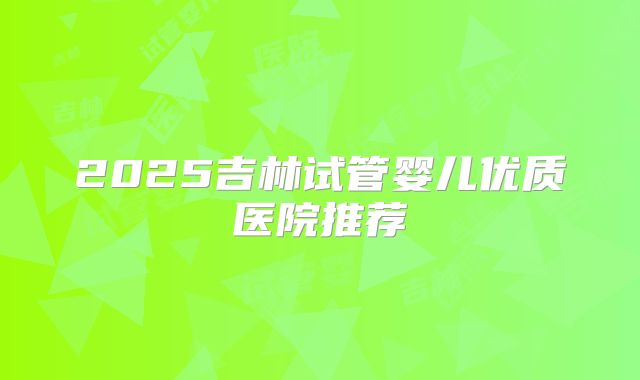 2025吉林试管婴儿优质医院推荐