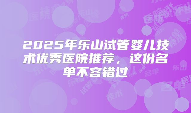 2025年乐山试管婴儿技术优秀医院推荐，这份名单不容错过