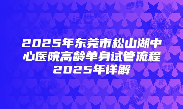 2025年东莞市松山湖中心医院高龄单身试管流程2025年详解