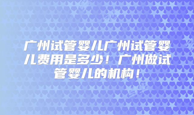广州试管婴儿广州试管婴儿费用是多少!广州做试管婴儿的机构!