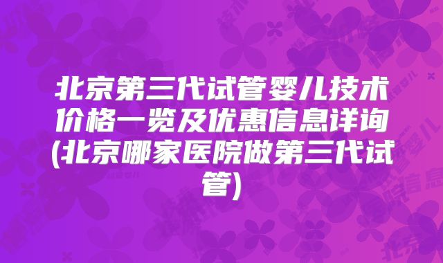 北京第三代试管婴儿技术价格一览及优惠信息详询(北京哪家医院做第三代试管)
