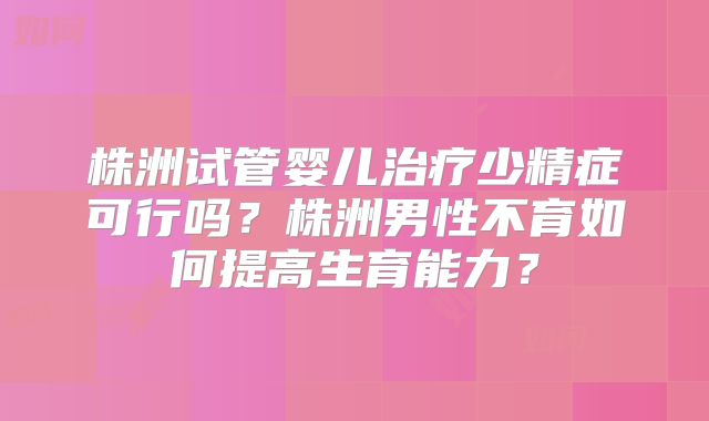 株洲试管婴儿治疗少精症可行吗?株洲男性不育如何提高生育能力?