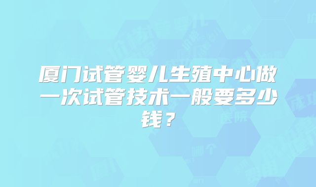 厦门试管婴儿生殖中心做一次试管技术一般要多少钱？