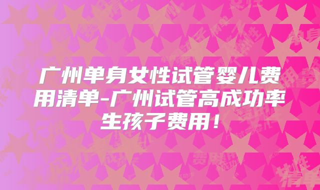 广州单身女性试管婴儿费用清单-广州试管高成功率生孩子费用!