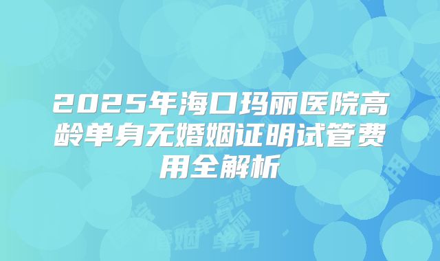 2025年海口玛丽医院高龄单身无婚姻证明试管费用全解析