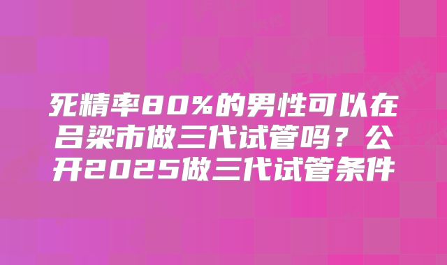 死精率80%的男性可以在吕梁市做三代试管吗？公开2025做三代试管条件