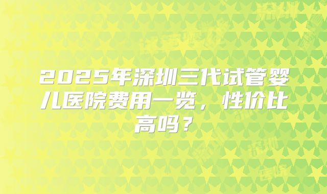 2025年深圳三代试管婴儿医院费用一览,性价比高吗?