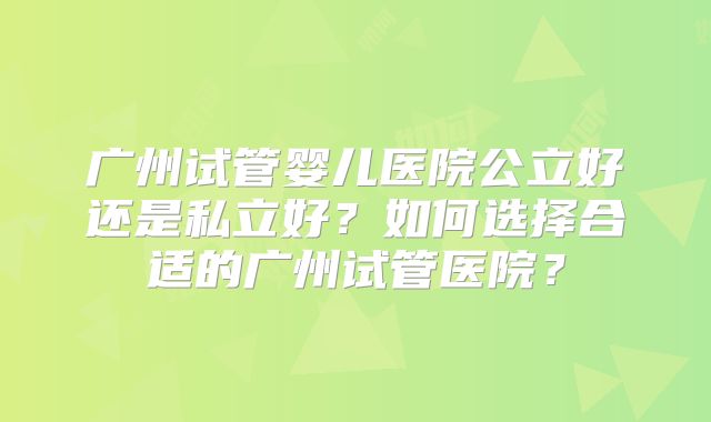 广州试管婴儿医院公立好还是私立好？如何选择合适的广州试管医院？