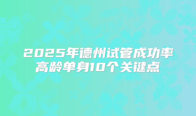 2025年德州试管成功率高龄单身10个关键点