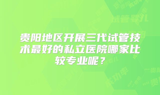 贵阳地区开展三代试管技术最好的私立医院哪家比较专业呢?