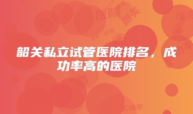 韶关私立试管医院排名,成功率高的医院