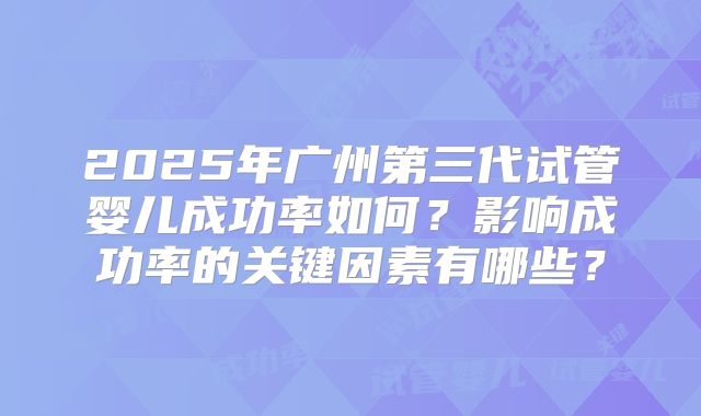 2025年广州第三代试管婴儿成功率如何？影响成功率的关键因素有哪些？