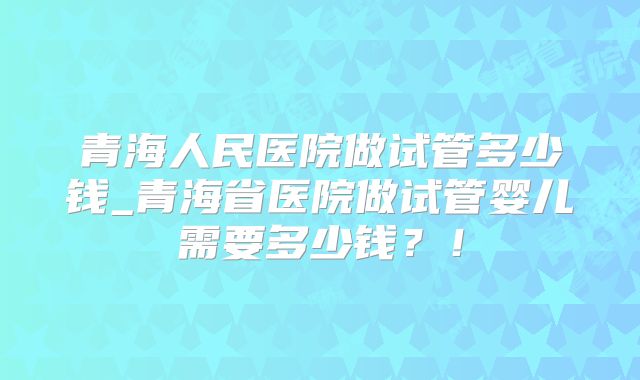 青海人民医院做试管多少钱_青海省医院做试管婴儿需要多少钱?!