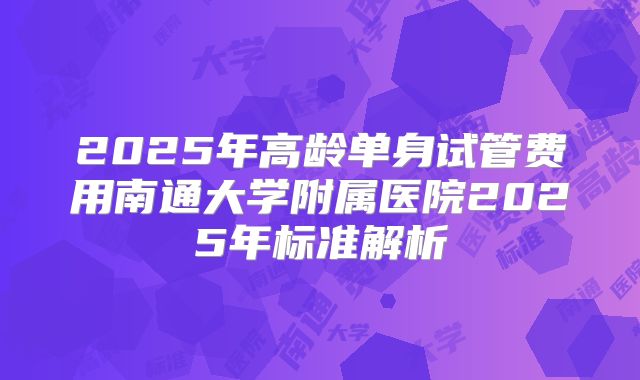 2025年高龄单身试管费用南通大学附属医院2025年标准解析