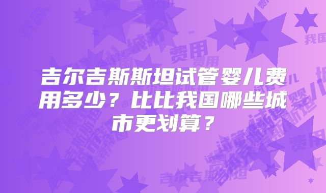 吉尔吉斯斯坦试管婴儿费用多少?比比我国哪些城市更划算?