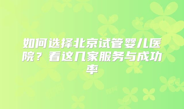 如何选择北京试管婴儿医院?看这几家服务与成功率