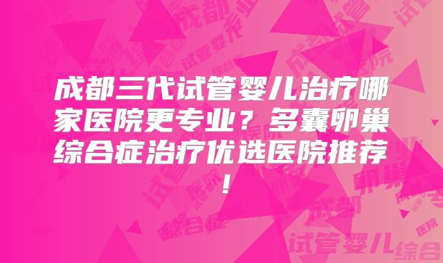 成都三代试管婴儿治疗哪家医院更专业？多囊卵巢综合症治疗优选医院推荐！
