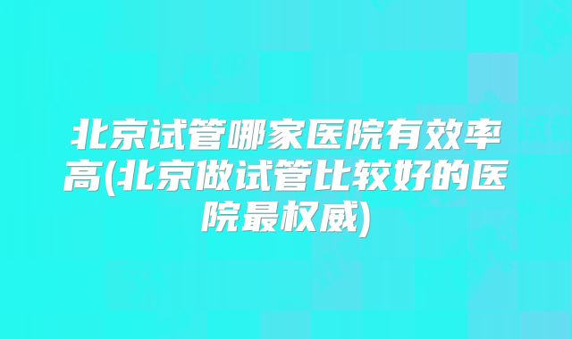北京试管哪家医院有效率高(北京做试管比较好的医院最权威)