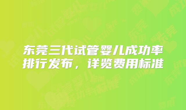 东莞三代试管婴儿成功率排行发布,详览费用标准