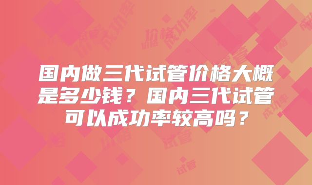 国内做三代试管价格大概是多少钱？国内三代试管可以成功率较高吗？