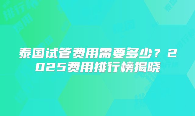 泰国试管费用需要多少?2025费用排行榜揭晓