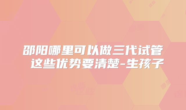 邵阳哪里可以做三代试管 这些优势要清楚-生孩子