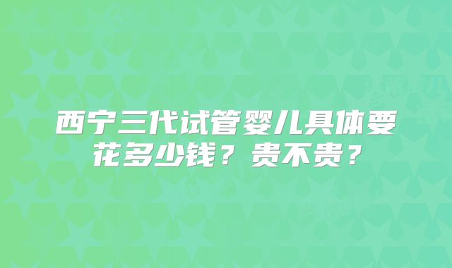 西宁三代试管婴儿具体要花多少钱?贵不贵?