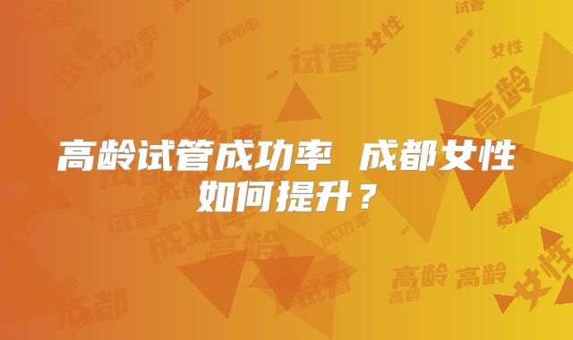 高龄试管成功率 成都女性如何提升?