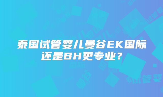 泰国试管婴儿曼谷EK国际还是BH更专业？