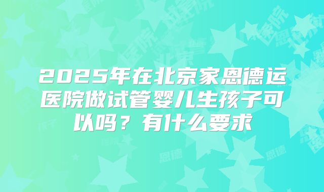 2025年在北京家恩德运医院做试管婴儿生孩子可以吗？有什么要求