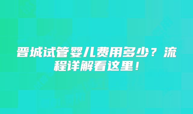 晋城试管婴儿费用多少？流程详解看这里！