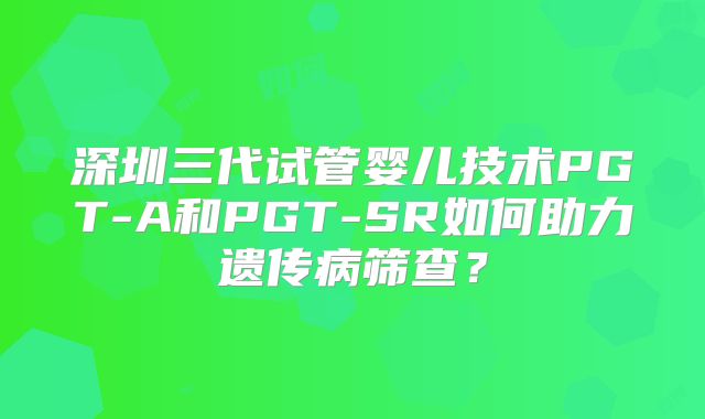 深圳三代试管婴儿技术PGT-A和PGT-SR如何助力遗传病筛查?