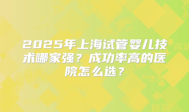 2025年上海试管婴儿技术哪家强？成功率高的医院怎么选？