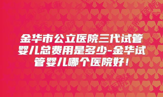 金华市公立医院三代试管婴儿总费用是多少-金华试管婴儿哪个医院好！