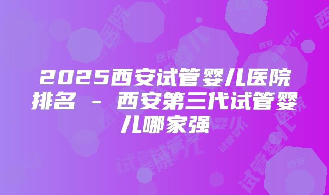 2025西安试管婴儿医院排名 - 西安第三代试管婴儿哪家强