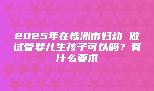 2025年在株洲市妇幼 做试管婴儿生孩子可以吗？有什么要求