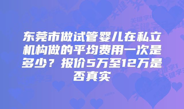 东莞市做试管婴儿在私立机构做的平均费用一次是多少？报价5万至12万是否真实